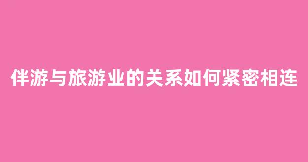 伴游与旅游业的关系如何紧密相连(伴游的工作内容是什么)