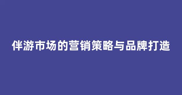 伴游市场的营销策略与品牌打造(伴游服务公司)