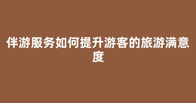 伴游服务如何提升游客的旅游满意度(伴游流程)