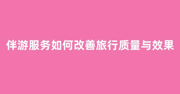 伴游服务如何改善旅行质量与效果(伴游旅行app怎么样)