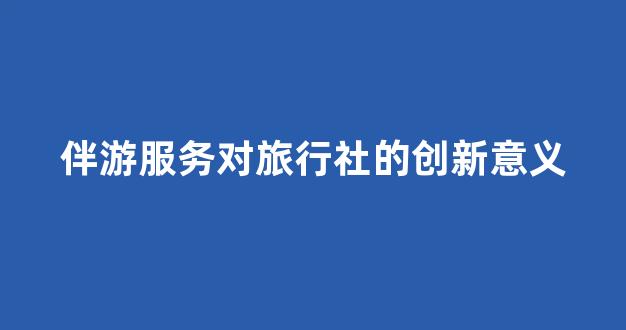 伴游服务对旅行社的创新意义(伴游的工作是干什么)
