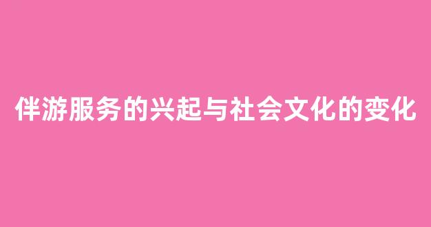 伴游服务的兴起与社会文化的变化(伴游的工作内容是什么)
