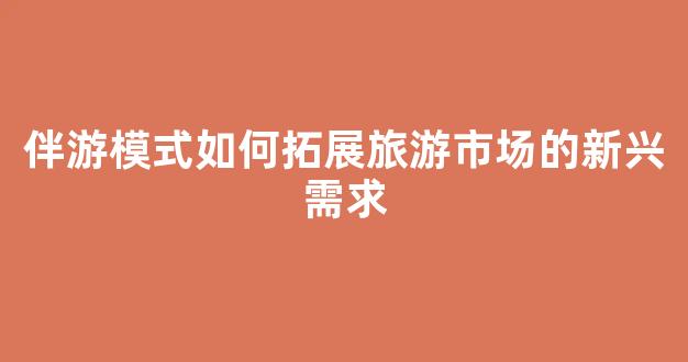 伴游模式如何拓展旅游市场的新兴需求(伴游旅行app怎么样)