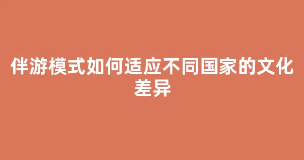 伴游模式如何适应不同国家的文化差异(伴游 体验)