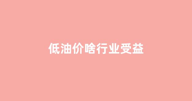 低油价啥行业受益_低油价我们应该怎么做