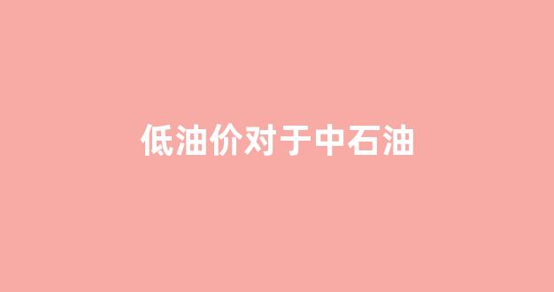 低油价对于中石油的影响_低油价对于中石油