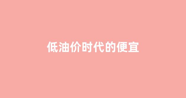 低油价时代的便宜_但低油价将长期存在