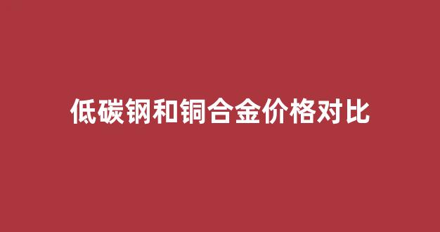 低碳低合金钢的性能_低碳钢和铜合金价格对比