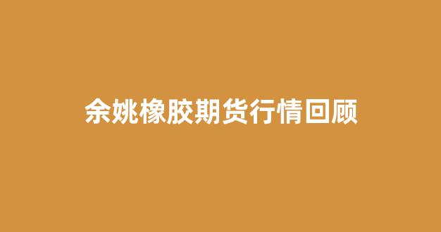 余姚橡胶期货行情回顾(橡胶期货行情走势分析)_https://www.gdbxwh.com_淘宝运营_第1张