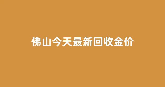 佛山今天最新回收金价_佛山哪里回收黄金首饰