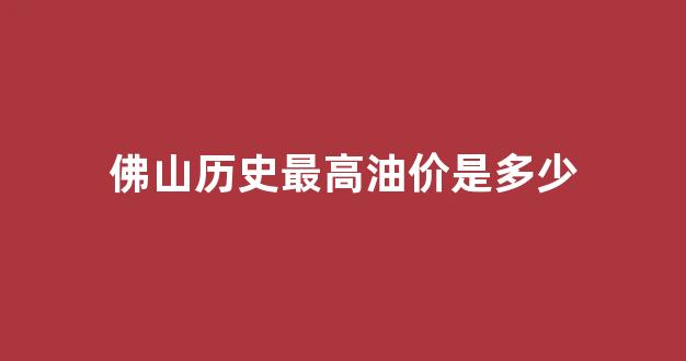 佛山历史最高油价是多少_佛山油价今日价