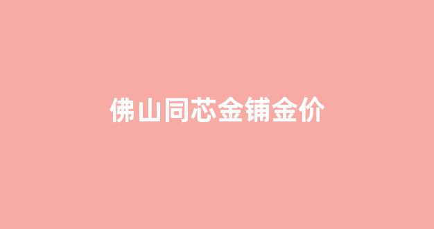 佛山同芯金铺金价查询_佛山同芯金铺金价