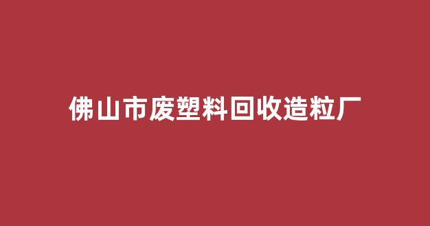 佛山市废塑料回收造粒厂(佛山废塑料回收价格今日价)_https://www.nalian8.com_北交所_第1张