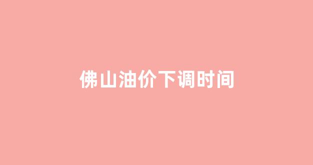 佛山油价最新今日价格_佛山油价下调时间