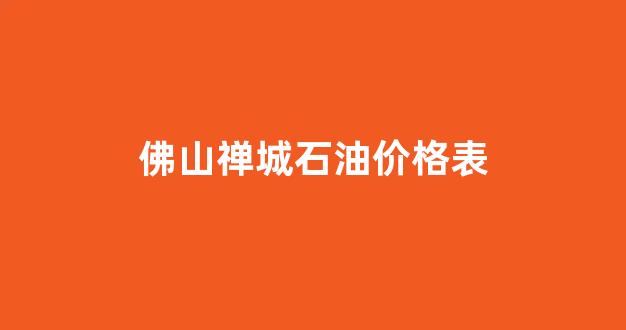 佛山禅城石油价格表图片_佛山禅城石油价格表