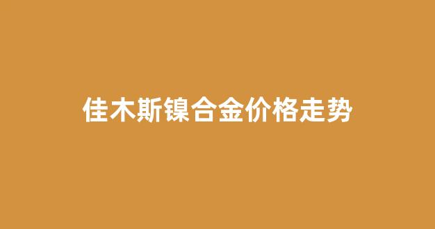 佳木斯镍合金价格走势_佳木斯镍合金价格走势图