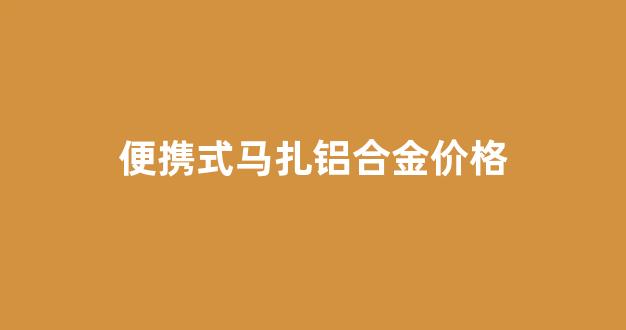 便携式马扎铝合金价格_高强度铝合金马扎凳