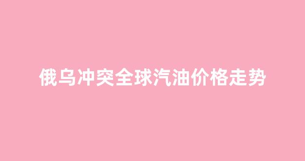 俄乌冲突今日凌晨交火_俄乌冲突全球汽油价格走势