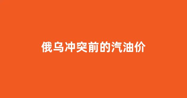 俄乌冲突前的汽油价_俄乌冲突2021
