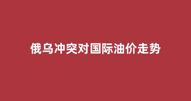 俄乌冲突2021_俄乌冲突对国际油价走势