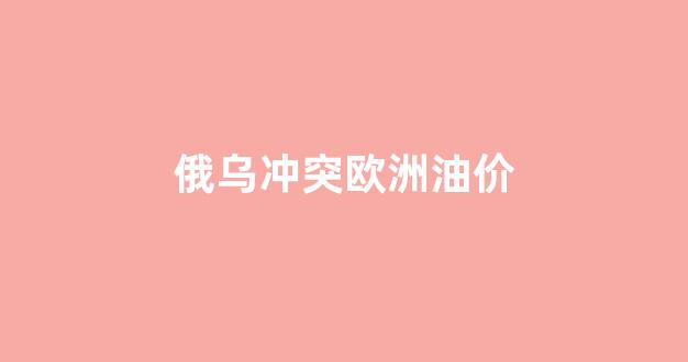 俄乌冲突对油价影响_俄乌冲突欧洲油价