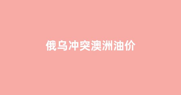俄乌冲突澳洲油价会降吗_俄乌冲突澳洲油价