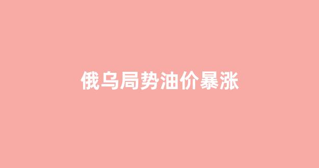 俄乌局势油价暴涨原因_俄乌局势油价暴涨