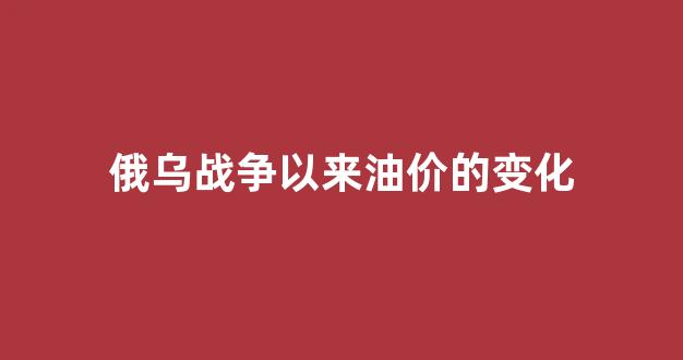 俄乌战况_俄乌战争以来油价的变化