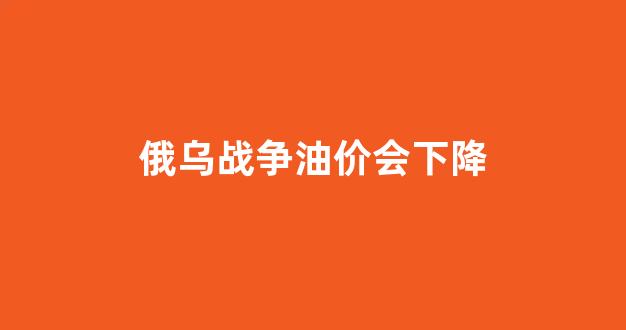 俄乌战争2021_俄乌战争油价会下降