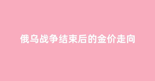 俄乌战争结束后的金价走向_俄乌战争全纪实