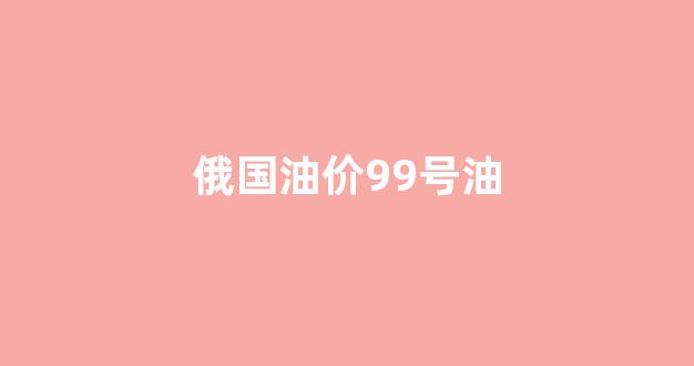 俄罗斯汽油价_俄国油价99号油