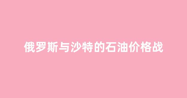 俄罗斯与沙特的石油价格战_沙特和俄罗斯石油战对美国的影响
