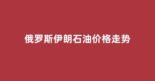俄罗斯伊朗石油价格走势分析_俄罗斯伊朗石油价格走势