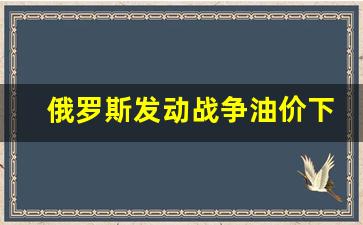 俄罗斯发动战争油价下跌-俄罗斯油价上涨