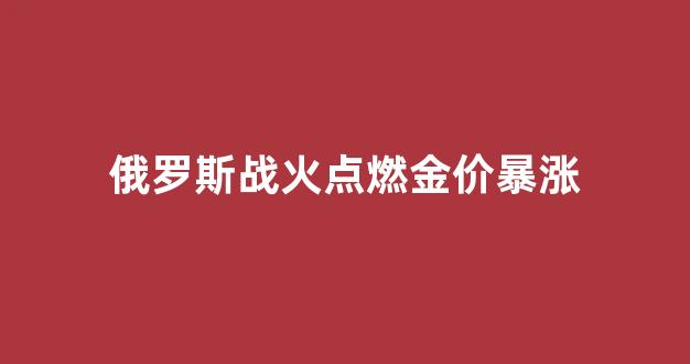 俄罗斯战火点燃金价暴涨_俄罗斯大火2019