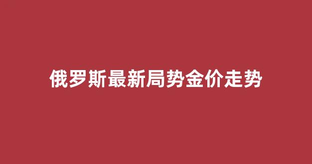 俄罗斯最新局势金价走势_俄罗斯最新局势金价走势图