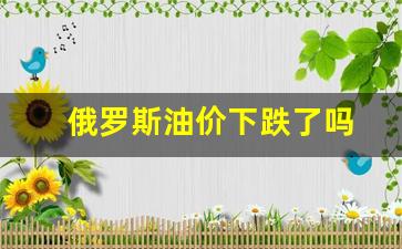 俄罗斯油价下跌了吗-俄罗斯油价上涨