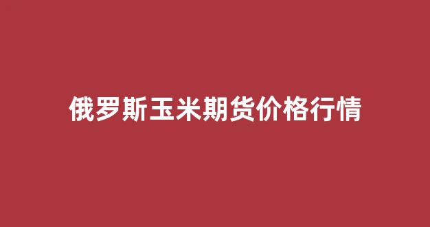 俄罗斯玉米期货价格行情(俄罗斯进口玉米价格到岸价)_https://www.haiwangdasha.com_中金所_第1张