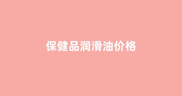 保健润滑油品牌有哪些_保健品润滑油价格