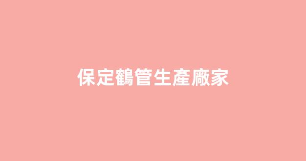 保定鶴管生產廠家(保定鶴管生產廠家有哪些)(1)