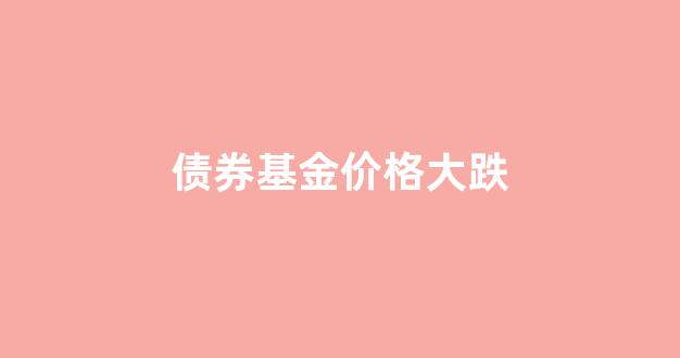 债券基金大跌后必有大涨_债券基金价格大跌