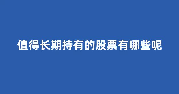 值得长期持有的股票有哪些呢(值得长期持有的股票有哪些呢英文)_https://www.hhem8.com_上交所_第1张