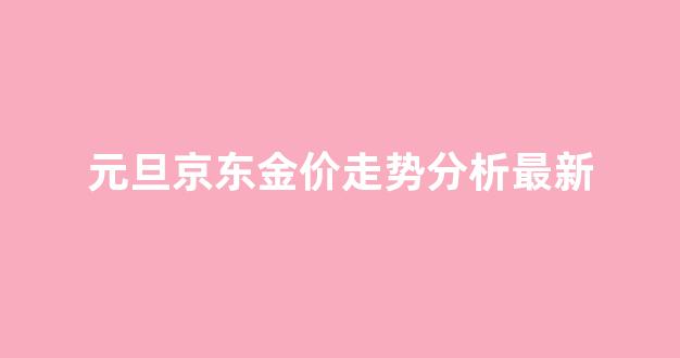 元旦京东金价走势分析最新_元旦京东金价走势分析最新