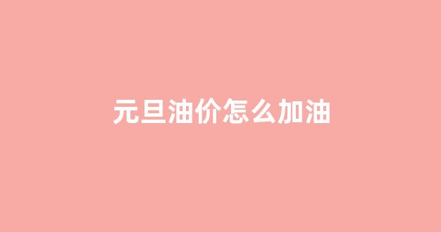 元旦油价怎么加油的_元旦油价怎么加油
