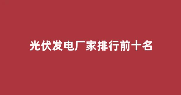 光伏发电厂家排行前十名(光伏发电厂家排行前十名公司名单)_https://www.wguangz.com_大商所_第1张