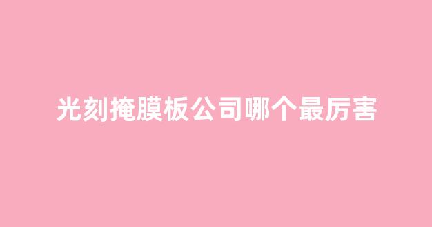 光刻掩膜板公司哪个最厉害(光刻掩膜版加工流程)_https://www.heiljjianzu.com_创业板_第1张