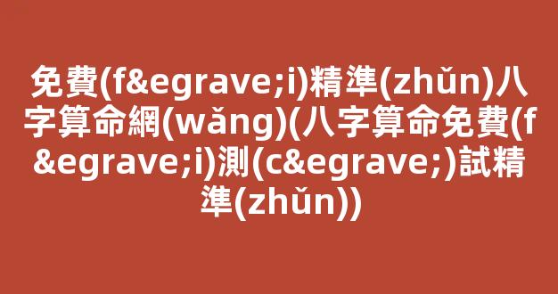免費(fèi)精準(zhǔn)八字算命網(wǎng)(八字算命免費(fèi)測(cè)試精準(zhǔn))