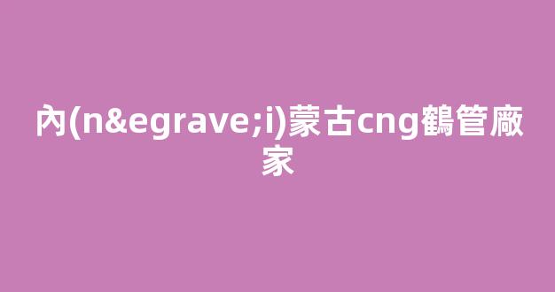 內(nèi)蒙古cng鶴管廠家(黑龍江商用鶴管生產(chǎn)廠家)(1)