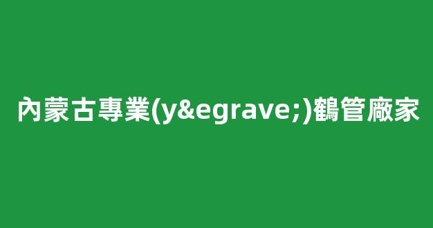 內蒙古專業(yè)鶴管廠家(內蒙古鋼筒管廠家)(1)
