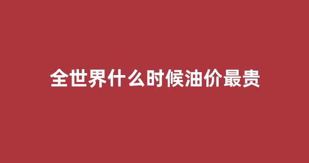 全世界什么时候油价最贵_什么时候油价下跌